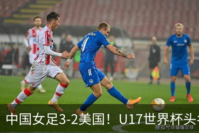 中国女足3-2美国！U17世界杯头名出线 将战法国 刘雨希世界波+双响