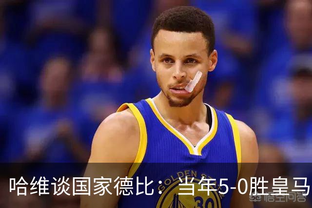 哈维谈国家德比：当年5-0胜皇马比6-2更完美