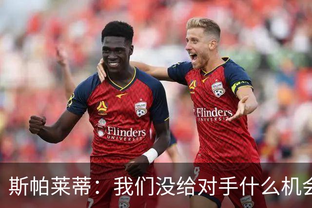 斯帕莱蒂：我们没给对手什么机会，但主动寻求杀死比赛欲望不足