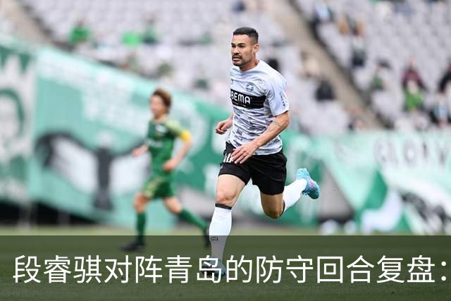 段睿骐对阵青岛的防守回合复盘：防守建功助队取胜