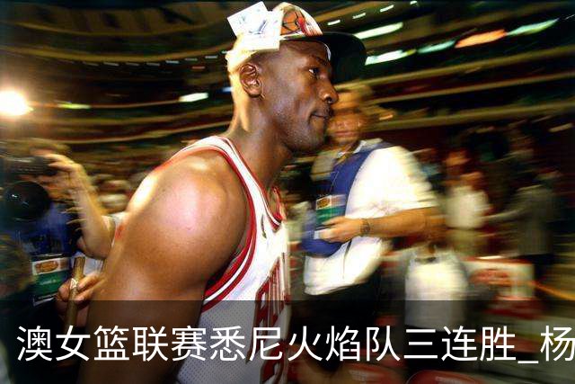 澳女篮联赛悉尼火焰队三连胜 杨舒予首发未得分