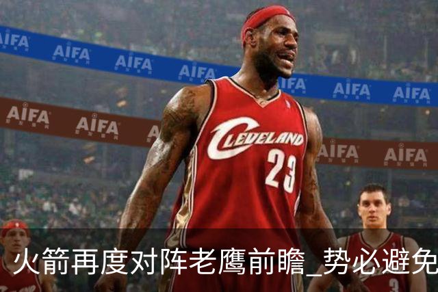 火箭再度对阵老鹰前瞻 势必避免被横扫的老鹰 会做出哪些调整