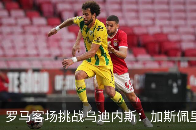罗马客场挑战乌迪内斯：加斯佩里尼战术转型考验