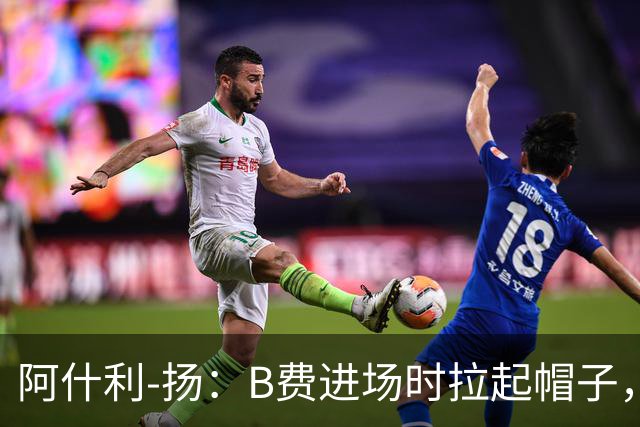 阿什利-扬：B费进场时拉起帽子，像是在向球迷展示自己仍生气