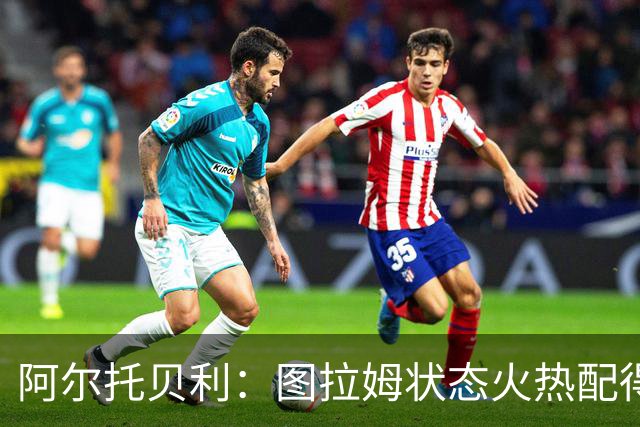 阿尔托贝利：图拉姆状态火热配得上重返法国队，国米务必留住他