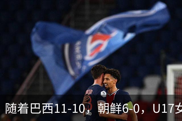 随着巴西11-10，朝鲜6-0，U17女足世界杯8强已诞生4席